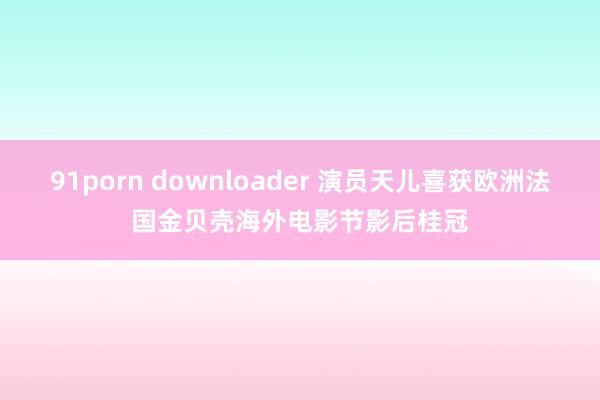 91porn downloader 演员天儿喜获欧洲法国金贝壳海外电影节影后桂冠