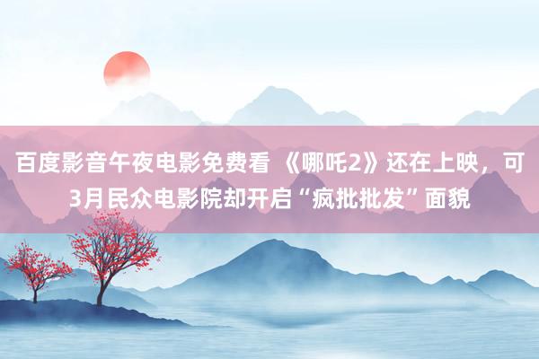 百度影音午夜电影免费看 《哪吒2》还在上映，可3月民众电影院却开启“疯批批发”面貌