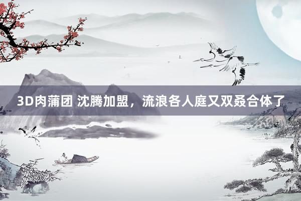 3D肉蒲团 沈腾加盟，流浪各人庭又双叒合体了