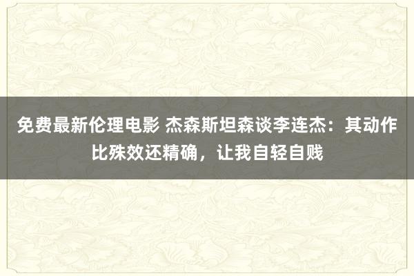 免费最新伦理电影 杰森斯坦森谈李连杰：其动作比殊效还精确，让我自轻自贱