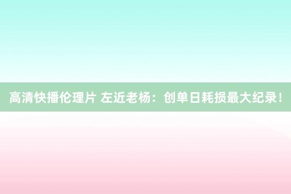 高清快播伦理片 左近老杨：创单日耗损最大纪录！