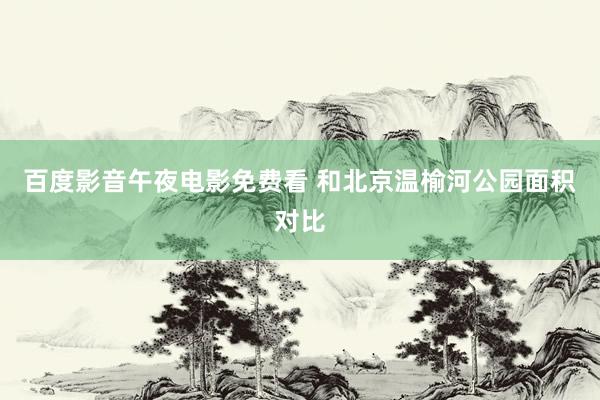 百度影音午夜电影免费看 和北京温榆河公园面积对比