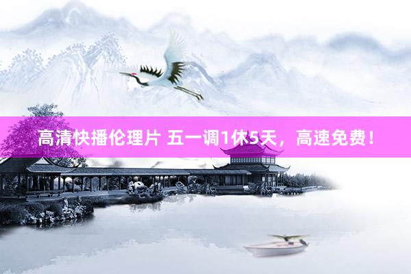 高清快播伦理片 五一调1休5天，高速免费！