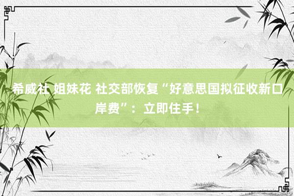 希威社 姐妹花 社交部恢复“好意思国拟征收新口岸费”：立即住手！
