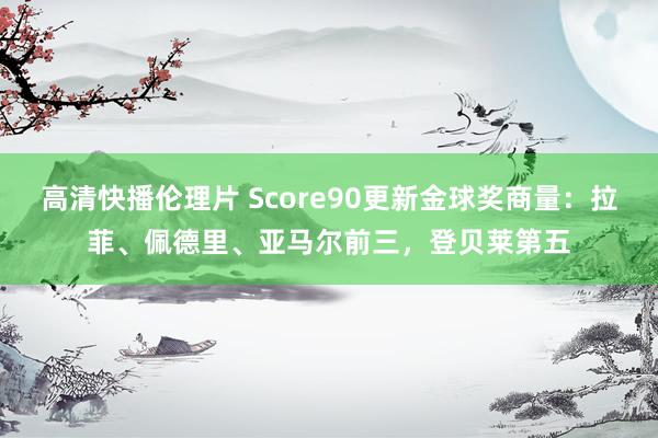 高清快播伦理片 Score90更新金球奖商量：拉菲、佩德里、亚马尔前三，登贝莱第五