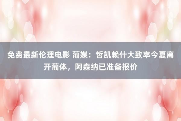 免费最新伦理电影 葡媒：哲凯赖什大致率今夏离开葡体，阿森纳已准备报价