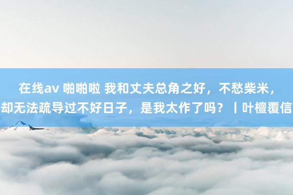 在线av 啪啪啦 我和丈夫总角之好，不愁柴米，却无法疏导过不好日子，是我太作了吗？丨叶檀覆信