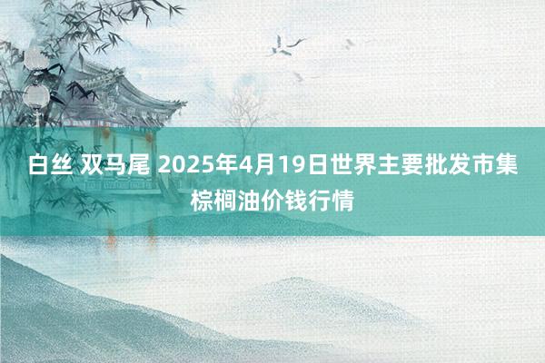 白丝 双马尾 2025年4月19日世界主要批发市集棕榈油价钱行情