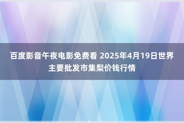 百度影音午夜电影免费看 2025年4月19日世界主要批发市集梨价钱行情