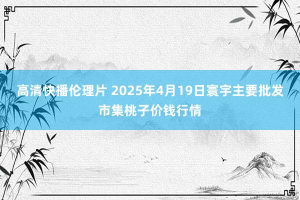 高清快播伦理片 2025年4月19日寰宇主要批发市集桃子价钱行情