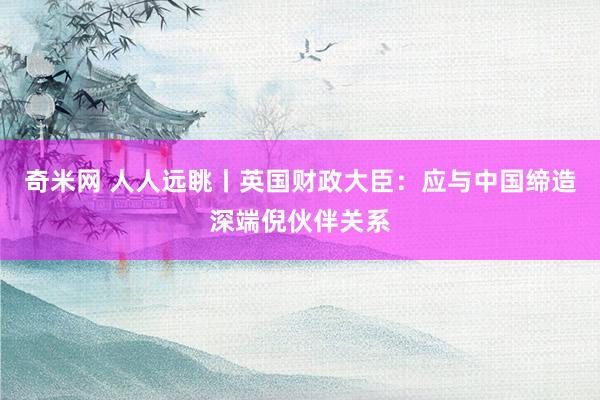 奇米网 人人远眺丨英国财政大臣：应与中国缔造深端倪伙伴关系