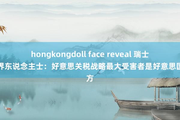 hongkongdoll face reveal 瑞士工业界东说念主士：好意思关税战略最大受害者是好意思国我方
