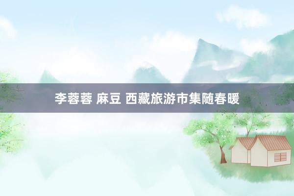 李蓉蓉 麻豆 西藏旅游市集随春暖