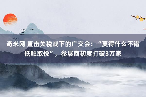 奇米网 直击关税战下的广交会：“莫得什么不错抵触取悦”，参展商初度打破3万家