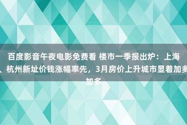 百度影音午夜电影免费看 楼市一季报出炉：上海、杭州新址价钱涨幅率先，3月房价上升城市显着加多