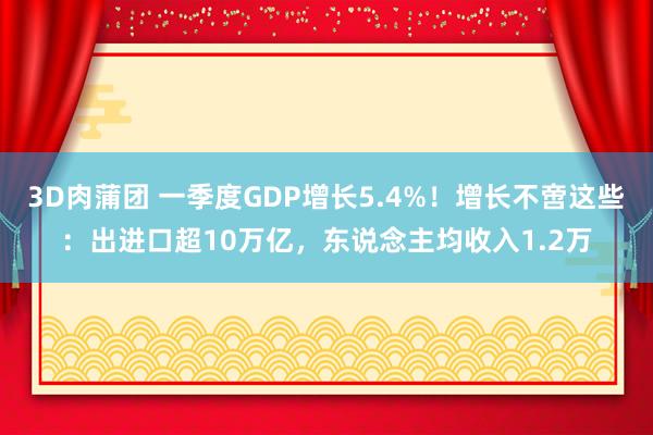 3D肉蒲团 一季度GDP增长5.4%！增长不啻这些：出进口超10万亿，东说念主均收入1.2万