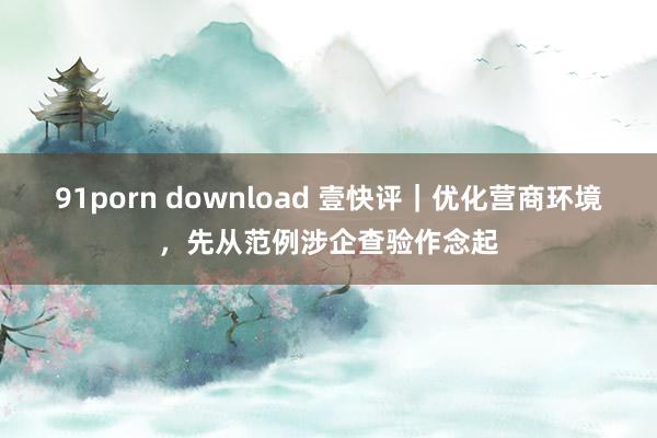 91porn download 壹快评｜优化营商环境，先从范例涉企查验作念起