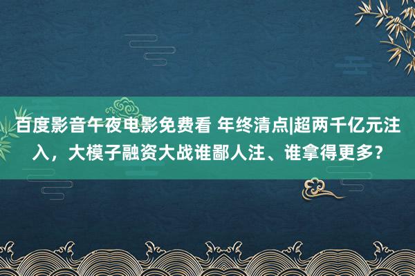 百度影音午夜电影免费看 年终清点|超两千亿元注入，大模子融资大战谁鄙人注、谁拿得更多？