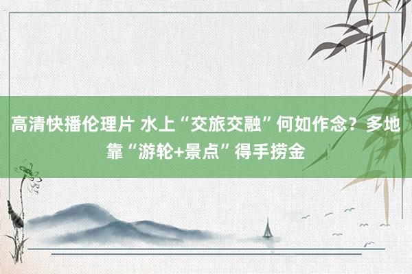 高清快播伦理片 水上“交旅交融”何如作念？多地靠“游轮+景点”得手捞金