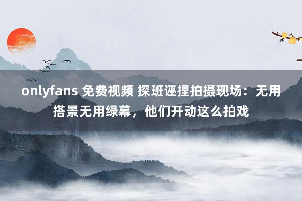 onlyfans 免费视频 探班诬捏拍摄现场：无用搭景无用绿幕，他们开动这么拍戏