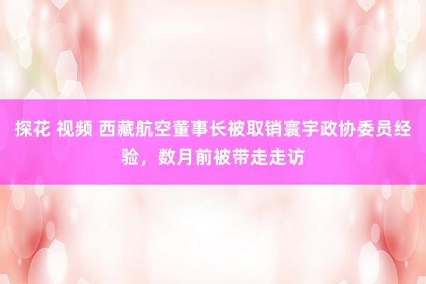 探花 视频 西藏航空董事长被取销寰宇政协委员经验，数月前被带走走访