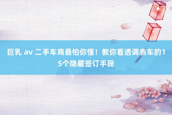 巨乳 av 二手车商最怕你懂！教你看透调表车的15个隐藏签订手段