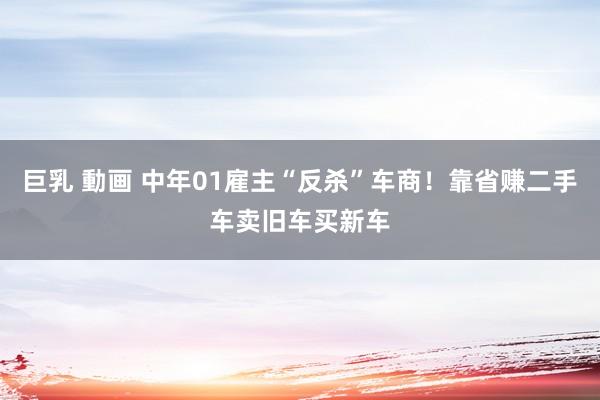 巨乳 動画 中年01雇主“反杀”车商！靠省赚二手车卖旧车买新车