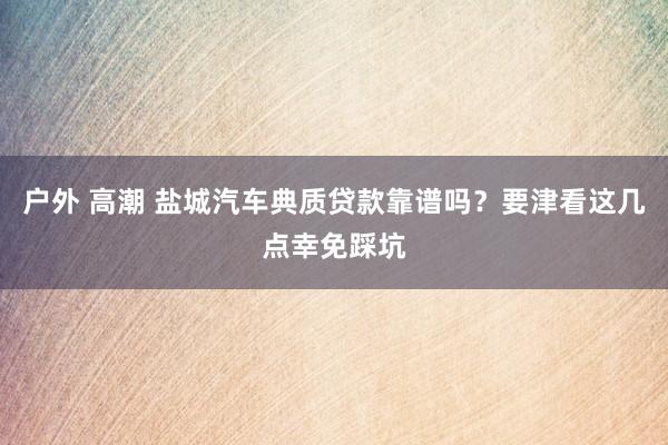 户外 高潮 盐城汽车典质贷款靠谱吗？要津看这几点幸免踩坑