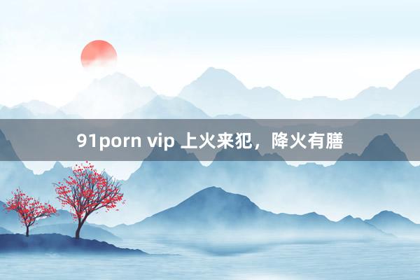 91porn vip 上火来犯，降火有膳