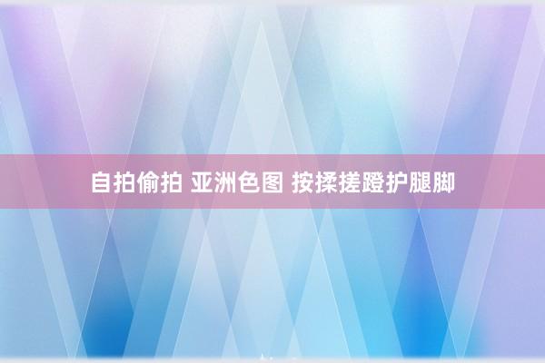 自拍偷拍 亚洲色图 按揉搓蹬护腿脚