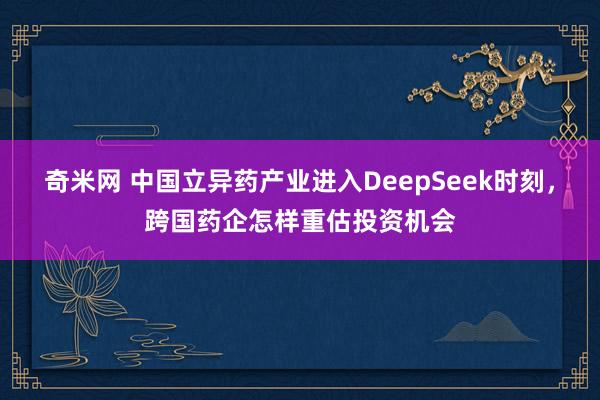 奇米网 中国立异药产业进入DeepSeek时刻，跨国药企怎样重估投资机会