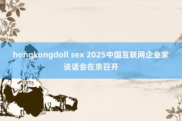 hongkongdoll sex 2025中国互联网企业家谈话会在京召开