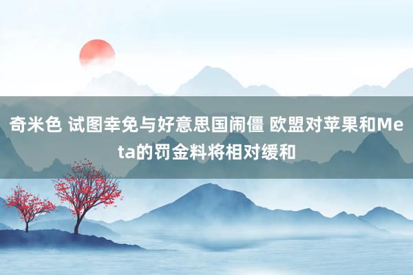 奇米色 试图幸免与好意思国闹僵 欧盟对苹果和Meta的罚金料将相对缓和