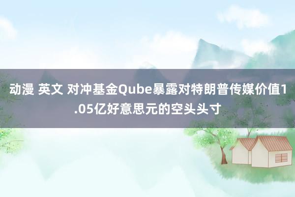 动漫 英文 对冲基金Qube暴露对特朗普传媒价值1.05亿好意思元的空头头寸