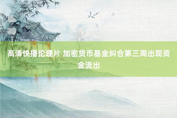 高清快播伦理片 加密货币基金纠合第三周出现资金流出