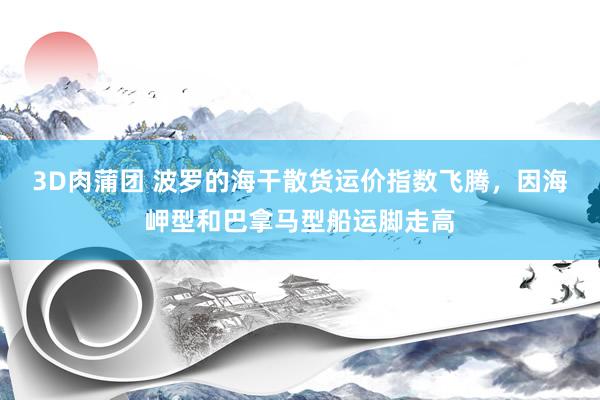 3D肉蒲团 波罗的海干散货运价指数飞腾，因海岬型和巴拿马型船运脚走高