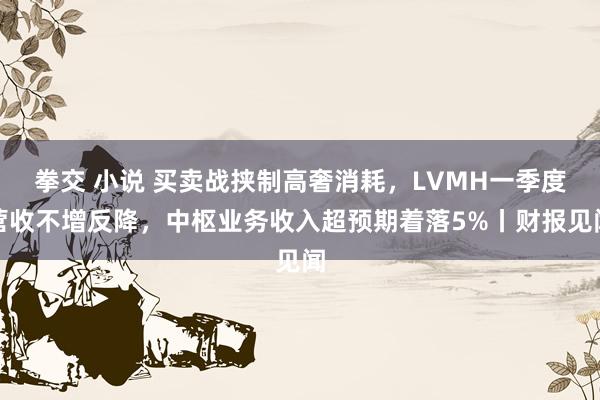 拳交 小说 买卖战挟制高奢消耗，LVMH一季度营收不增反降，中枢业务收入超预期着落5%丨财报见闻