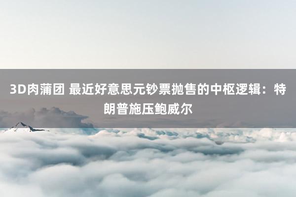 3D肉蒲团 最近好意思元钞票抛售的中枢逻辑：特朗普施压鲍威尔