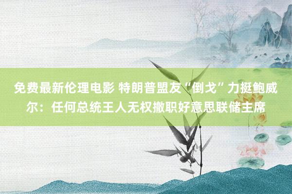 免费最新伦理电影 特朗普盟友“倒戈”力挺鲍威尔：任何总统王人无权撤职好意思联储主席