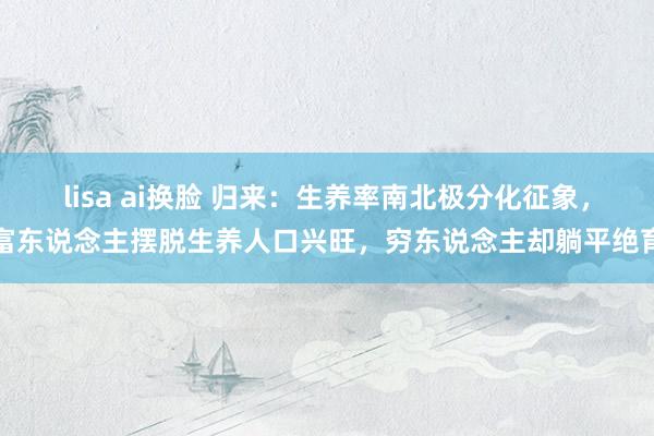 lisa ai换脸 归来：生养率南北极分化征象，富东说念主摆脱生养人口兴旺，穷东说念主却躺平绝育