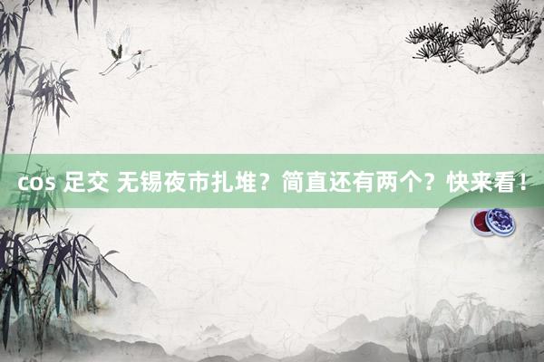 cos 足交 无锡夜市扎堆？简直还有两个？快来看！