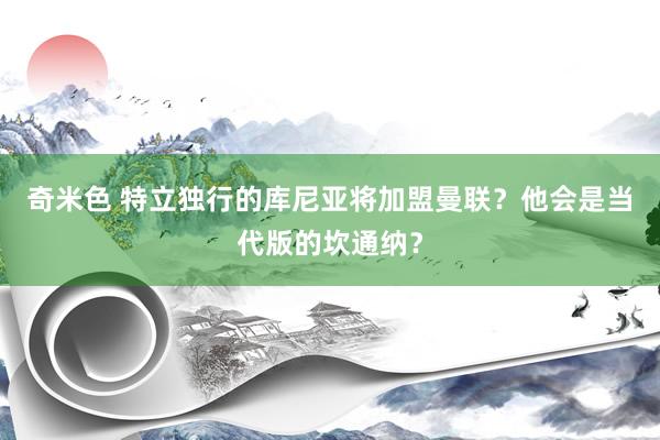 奇米色 特立独行的库尼亚将加盟曼联？他会是当代版的坎通纳？