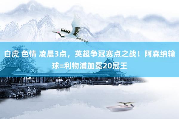 白虎 色情 凌晨3点，英超争冠赛点之战！阿森纳输球=利物浦加冕20冠王