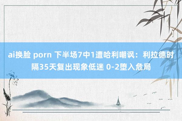 ai换脸 porn 下半场7中1遭哈利嘲讽：利拉德时隔35天复出现象低迷 0-2堕入危局