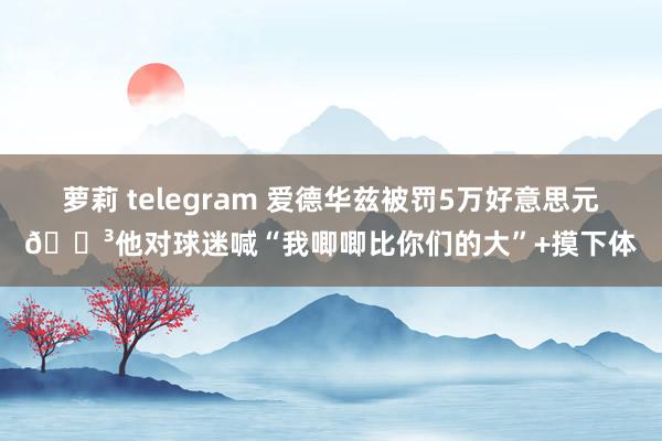 萝莉 telegram 爱德华兹被罚5万好意思元😳他对球迷喊“我唧唧比你们的大”+摸下体