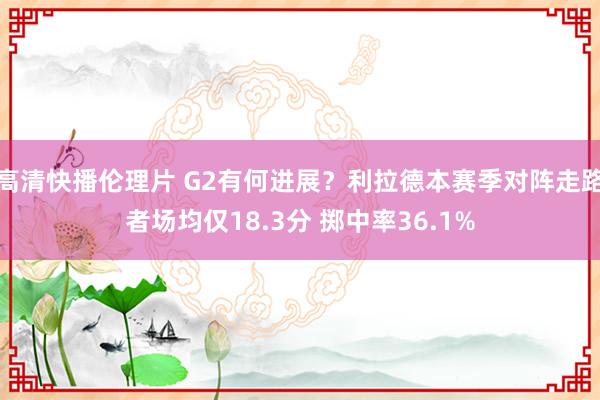 高清快播伦理片 G2有何进展？利拉德本赛季对阵走路者场均仅18.3分 掷中率36.1%
