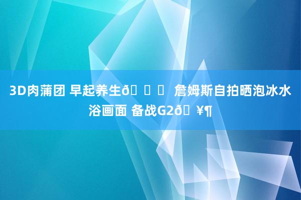 3D肉蒲团 早起养生😇 詹姆斯自拍晒泡冰水浴画面 备战G2🥶