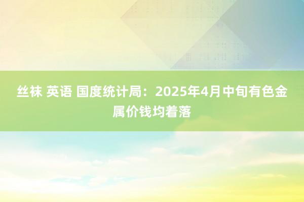 丝袜 英语 国度统计局：2025年4月中旬有色金属价钱均着落