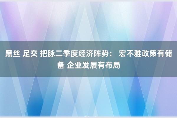 黑丝 足交 把脉二季度经济阵势： 宏不雅政策有储备 企业发展有布局