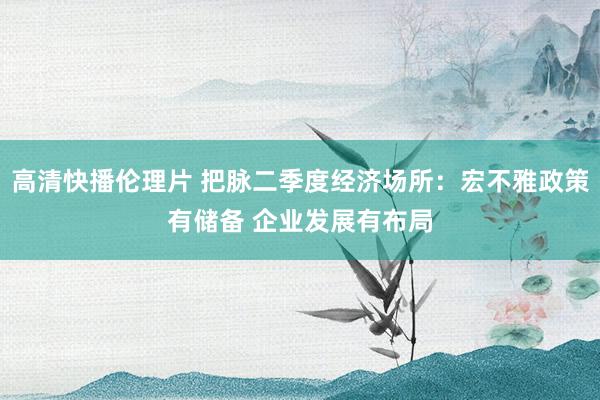 高清快播伦理片 把脉二季度经济场所：宏不雅政策有储备 企业发展有布局